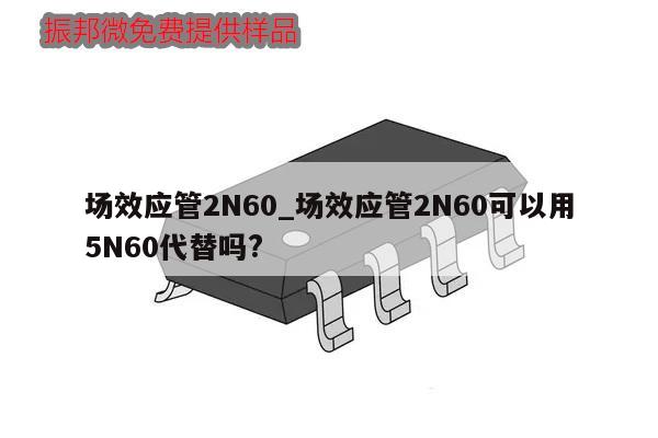 場效應(yīng)管2N60_場效應(yīng)管2N60可以用5N60代替嗎?,第1張